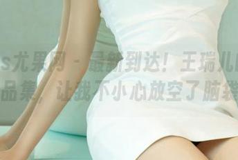 UGirls尤果网 – 最新到达！王瑞儿的棉袜作品集，让我不小心放空了脑袋。