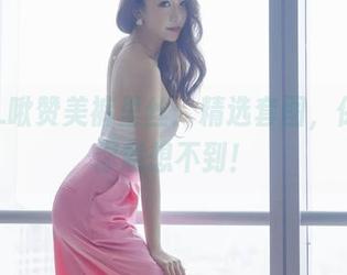 希希_啾赞美裤里丝：精选套图，保证让你意想不到！